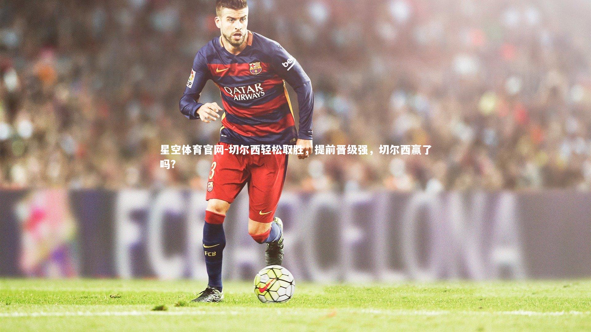 星空体育官网-切尔西轻松取胜，提前晋级强，切尔西赢了吗?